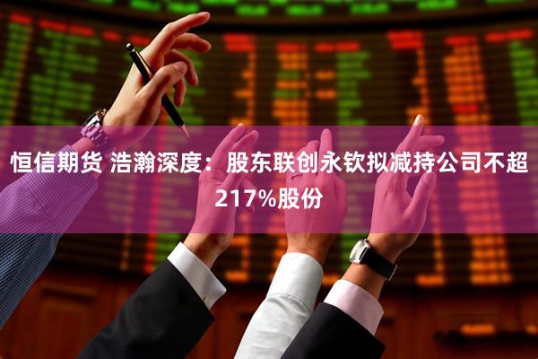 恒信期货 浩瀚深度：股东联创永钦拟减持公司不超217%股份