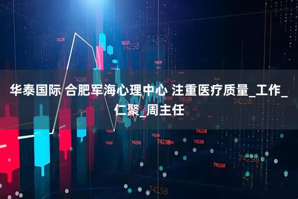 华泰国际 合肥军海心理中心 注重医疗质量_工作_仁聚_周主任