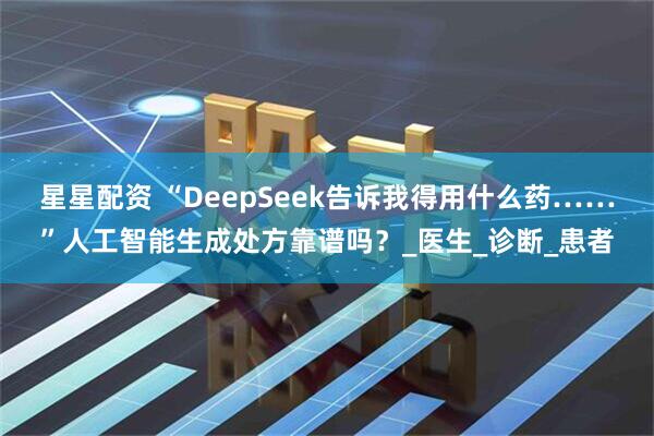 星星配资 “DeepSeek告诉我得用什么药……”人工智能生成处方靠谱吗？_医生_诊断_患者
