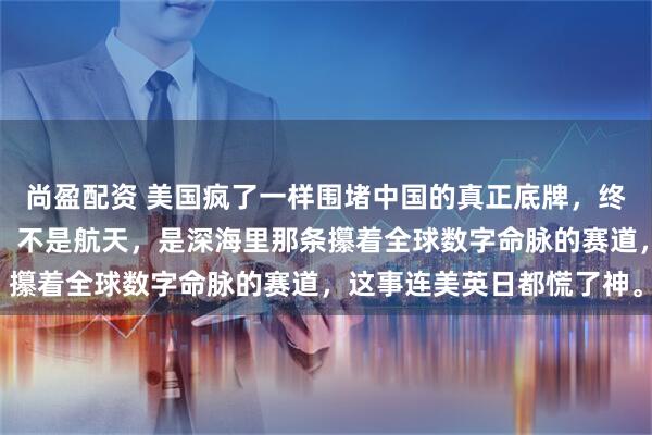 尚盈配资 美国疯了一样围堵中国的真正底牌，终于藏不住了！不是芯片，不是航天，是深海里那条攥着全球数字命脉的赛道，这事连美英日都慌了神。