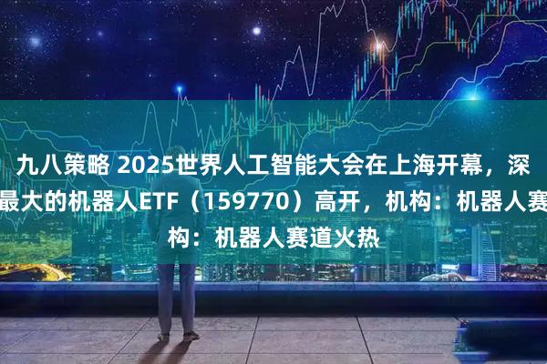 九八策略 2025世界人工智能大会在上海开幕，深市规模最大的机器人ETF（159770）高开，机构：机器人赛道火热