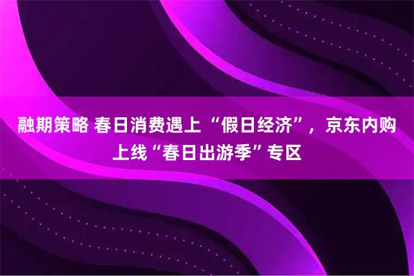 融期策略 春日消费遇上 “假日经济”，京东内购上线“春日出游季”专区