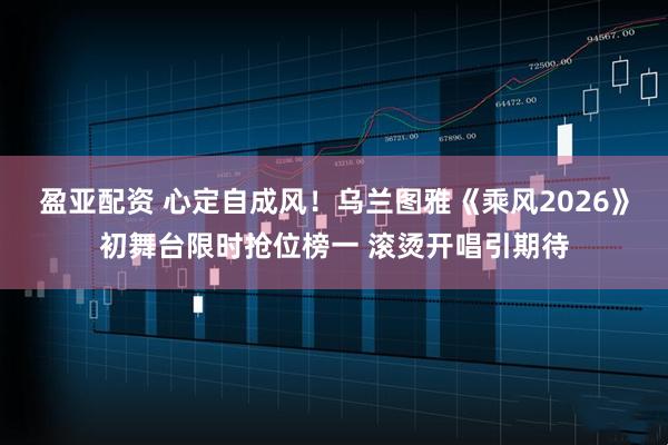 盈亚配资 心定自成风！乌兰图雅《乘风2026》初舞台限时抢位榜一 滚烫开唱引期待