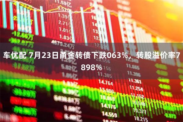 车优配 7月23日甬金转债下跌063%，转股溢价率7898%