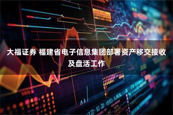 大福证券 福建省电子信息集团部署资产移交接收及盘活工作