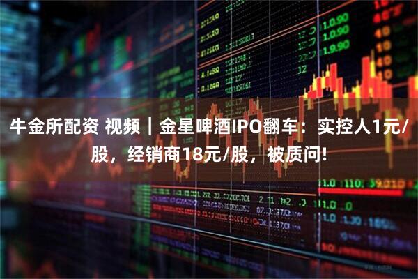 牛金所配资 视频｜金星啤酒IPO翻车：实控人1元/股，经销商18元/股，被质问!