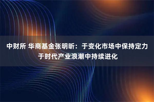中财所 华商基金张明昕：于变化市场中保持定力 于时代产业浪潮中持续进化