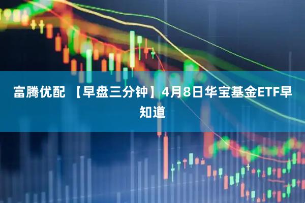 富腾优配 【早盘三分钟】4月8日华宝基金ETF早知道