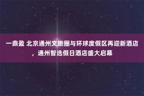 一鼎盈 北京通州文旅圈与环球度假区再迎新酒店，通州智选假日酒店盛大启幕