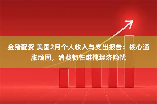金猪配资 美国2月个人收入与支出报告：核心通胀顽固，消费韧性难掩经济隐忧