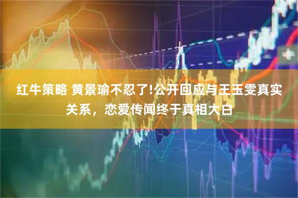 红牛策略 黄景瑜不忍了!公开回应与王玉雯真实关系，恋爱传闻终于真相大白